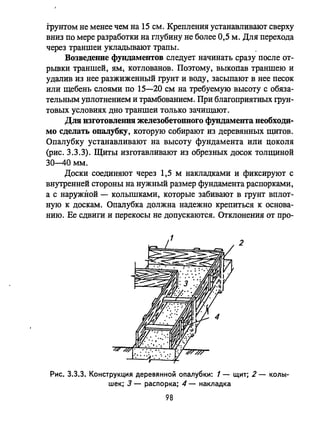 Грунтом не менее чем на 15 см. Крепления устанавливают сверху
вниз по мере разработки на глубину не более 0,5 м. Для перехода
через траншеи укладывают трапы.
ВозведеlШе фундаментов следует начинать сразу после от­
рьmки траншей, ям, котлованов. Поэтому, выкопав траншею и
удалив из нее разжиженный грунт и воду, засыпают в нее песок
или щебень слоями по 15-20 см на требуемую высоту с обяза­
тельным уплотнением и трамбованием. При благоприятных грун­
товых условиях дно траншеи только зачищают.
Для изготовления железобетонного фундамента необходи­
мо сделать опалубку, которую собирают из деревянных щитов.
Опалубку устанавливают на высоту фундамента или цоколя
(рис. 3.3.3). Щиты изготавливают из обрезных досок толщиной
30-40 мм.
Доски соединяют через 1,5 м накладками и фиксируют с
внутренней стороны на нужный размер фундамента распорками,
а с наружной - колышками, которые забивают в грунт вплот­
ную к доскам. Опалубка должна надежно крепиться к основа­
нию. Ее сдвиги и перекосы не допускаются. Отклонения от про-
2
Рис. 3.3.3. Конструкция деревянной опалубки: 1 - щит; 2 - колы­
шек; 3 - распорка; 4 - накладка
98
 
