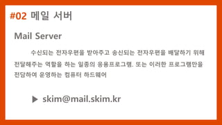 #02 메일 서버
Mail Server
수신되는 전자우편을 받아주고 송신되는 전자우편을 배달하기 위해
전달해주는 역할을 하는 일종의 응용프로그램. 또는 이러한 프로그램만을
전담하여 운영하는 컴퓨터 하드웨어
▶ skim@mail.skim.kr
 