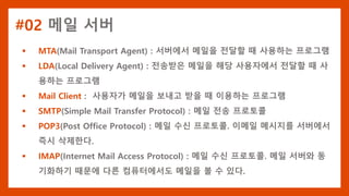 #02 메일 서버
 MTA(Mail Transport Agent) : 서버에서 메일을 전달할 때 사용하는 프로그램
 LDA(Local Delivery Agent) : 전송받은 메일을 해당 사용자에서 전달할 때 사
용하는 프로그램
 Mail Client : 사용자가 메일을 보내고 받을 때 이용하는 프로그램
 SMTP(Simple Mail Transfer Protocol) : 메일 전송 프로토콜
 POP3(Post Office Protocol) : 메일 수신 프로토콜. 이메일 메시지를 서버에서
즉시 삭제한다.
 IMAP(Internet Mail Access Protocol) : 메일 수신 프로토콜. 메일 서버와 동
기화하기 때문에 다른 컴퓨터에서도 메일을 볼 수 있다.
 