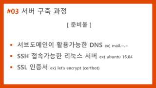 #03 서버 구축 과정
[ 준비물 ]
 서브도메인이 활용가능한 DNS ex) mail.~.~
 SSH 접속가능한 리눅스 서버 ex) ubuntu 16.04
 SSL 인증서 ex) let’s encrypt (certbot)
 