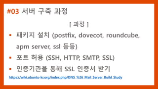 #03 서버 구축 과정
[ 과정 ]
 패키지 설치 (postfix, dovecot, roundcube,
apm server, ssl 등등)
 포트 허용 (SSH, HTTP, SMTP, SSL)
 인증기관을 통해 SSL 인증서 받기
https://wiki.ubuntu-kr.org/index.php/DNS_%26_Mail_Server_Build_Study
 