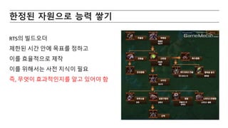 한정된 자원으로 능력 쌓기
RTS의 빌드오더
제한된 시간 안에 목표를 정하고
이를 효율적으로 제작
이를 위해서는 사전 지식이 필요
즉, 무엇이 효과적인지를 알고 있어야 함
 