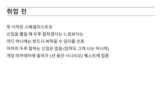 취업 전
첫 시작은 스페셜리스트로
신입을 뽑을 때 두루 잘하겠다는 느낌보다는
어디 하나에는 반드시 써먹을 수 있다를 선호
어차피 두루 잘하는 신입은 없음 (있어도 그게 나는 아니야)
게임 아카데미에 들어가 1년 동안 시나리오/ 퀘스트에 집중
 