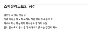 스페셜리스트의 장점
범접할 수 없는 전문성
다른 사람들이 보지 못하는 전문 분야 이슈를 파악
회사에 자신의 능력과 지식을 어필하기 수월
깊이 팔수록 다른 사람이 따라오지 못하는 경쟁력 확보
 