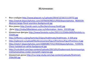 Источники:
• Фон слайдов http://www.playcast.ru/uploads/2014/12/16/11119772.jpg
• http://static8.depositphotos.com/1070439/982/v/950/depositphotos_9820339-
Abstract-beige-floral-seamless-background.jpg
• Фон рамки http://ramki-vsem.ru/fon/korichnevyj-fon42.jpg
• Дети http://mdoy50balakovo.ucoz.ru/information_items_131326.jpg
• Шахматные фигуры http://www.fonstola.ru/pic/201111/2560x1600/fonstola.ru-
55428.jpg
• http://effects1.ru/png/kartinka/2/igra/shakhmaty/shakhmaty_2-320.png
• http://spbnard.ru/upload/file/Accessories/Figuri/Prochess/FiguriProchess-2.jpg
• http://static7.depositphotos.com/1000589/715/i/450/depositphotos_7159976-
Chess-isolated-on-white-background.jpg
• http://rustudent.com/wp-content/uploads/2013/01/Osobennosti-formirovaniya-
institutsionalnoy-sredyi-rossiyskih-regionov.jpg
• Шахматная доска http://rus.lang-study.com/wp-content/uploads/Shahmati-
250x200.jpg