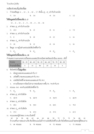 Teacher.JoBy
  4 
จงเลือกคําตอบที่ถูกต้องที่สุด
1. กําหนดข้อมูล 4 , 12 , 8 , 22 , 17 ดังนั้น Q1
– D1
เท่ากับจํานวนใด
ก. 3.8 ข. 3.6 ค. 3.4 ง. 3.2
ใช้ข้อมูลต่อไปนี้ตอบข้อ 2 – 5
12 , 6 , 14 , 2 , 8 , 18 , 4 , 10 , 16
2. ค่าของ Q3
เท่ากับจํานวนใด
ก. 15.5 ข. 15 ค. 11 ง. 7.5
3. ค่าของ D7
เท่ากับจํานวนใด
ก. 8 ข. 10 ค. 12 ง. 14
4. ค่าของ P60
เท่ากับจํานวนใด
ก. 10 ข. 12 ค. 14 ง. 16
5. ข้อมูล 10 อยู่ในตําแหน่งเปอร์เซ็นไทล์ที่เท่าไร
ก. P40
ข. P50
ค. P60
ง. P70
ใช้ข้อมูลต่อไปนี้ตอบข้อ 6 – 10
กําหนดตารางแจกแจงความถี่ของคะแนนสอบวิชาคณิตศาสตร์ของนักเรียน 100 คน ดังนี้
คะแนน 30 – 39 40 – 49 50 – 59 60 – 69 70 – 79 80 – 89
จํานวนนักเรียน 5 15 40 25 10 5
6. ข้อใดต่อไปนี้ไม่ถูกต้อง
ก. มัธยฐานของคะแนนสอบเท่ากับ 57
ข. เดไซล์ที่ 2 ของคะแนนสอบเท่ากับ 59.5
ค. เปอร์เซ็นไทล์ที่ 60 ของคะแนนสอบเท่ากับ 59.5
ง. ความถี่สะสมจากน้อยไปหามากของอันตรภาคชั้น 70 – 79 เท่ากับ 95
7. คะแนน 54.5 ตรงกับเปอร์เซ็นไทล์ที่เท่าไร
ก. P40
ข. P50
ค. P60
ง. P70
8. ค่าของ Q1
เท่ากับข้อใด
ก. 30.75 ข. 40.75 ค. 50.75 ง. 60.75
9. ค่าของ D6
เท่ากับข้อใด
ก. 49.5 ข. 59.5 ค. 69.5 ง. 79.5
10. ค่าของ P80
เท่ากับข้อใด
ก. 37.5 ข. 47.5 ค. 57.5 ง. 67.5
11. คะแนนของผู้เข้าสอบ 15 คน เป็นดังนี้
45 54 59 60 62 64 65 68 70 72 73 75 76 80 81
ถ้าเกณฑ์ในการสอบผ่าน คือ ต้องได้คะแนนไม่ตํ่ากว่าเปอร์เซ็นไทล์ที่ 60 แล้ว ข้อใดคือคะแนนตํ่าสุดของผู้ที่สอบผ่าน
ก. 68 คะแนน ข. 70 คะแนน ค. 72 คะแนน ง. 73 คะแนน
 
