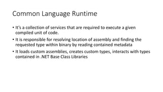 Common Language Runtime
• It’s a collection of services that are required to execute a given
compiled unit of code.
• It is responsible for resolving location of assembly and finding the
requested type within binary by reading contained metadata
• It loads custom assemblies, creates custom types, interacts with types
contained in .NET Base Class Libraries
 