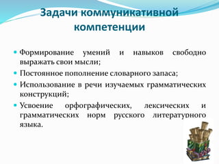 Задачи коммуникативной
компетенции
 Формирование умений и навыков свободно
выражать свои мысли;
 Постоянное пополнение словарного запаса;
 Использование в речи изучаемых грамматических
конструкций;
 Усвоение орфографических, лексических и
грамматических норм русского литературного
языка.
 