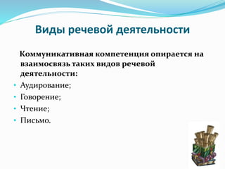 Виды речевой деятельности
Коммуникативная компетенция опирается на
взаимосвязь таких видов речевой
деятельности:
• Аудирование;
• Говорение;
• Чтение;
• Письмо.
 