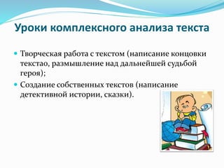 Уроки комплексного анализа текста
 Творческая работа с текстом (написание концовки
текста0, размышление над дальнейшей судьбой
героя);
 Создание собственных текстов (написание
детективной истории, сказки).
 