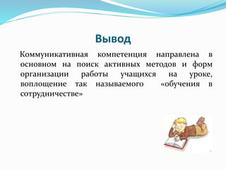 Вывод
Коммуникативная компетенция направлена в
основном на поиск активных методов и форм
организации работы учащихся на уроке,
воплощение так называемого «обучения в
сотрудничестве»
 