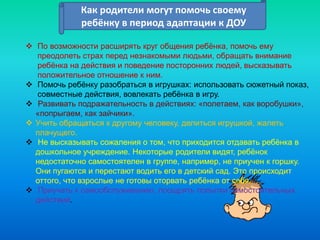Как родители могут помочь своему
ребёнку в период адаптации к ДОУ
Как родители могут помочь своему
ребёнку в период адаптации к ДОУ
 По возможности расширять круг общения ребёнка, помочь ему
преодолеть страх перед незнакомыми людьми, обращать внимание
ребёнка на действия и поведение посторонних людей, высказывать
положительное отношение к ним.
 Помочь ребёнку разобраться в игрушках: использовать сюжетный показ,
совместные действия, вовлекать ребёнка в игру.
 Развивать подражательность в действиях: «полетаем, как воробушки»,
«попрыгаем, как зайчики».
 Учить обращаться к другому человеку, делиться игрушкой, жалеть
плачущего.
 Не высказывать сожаления о том, что приходится отдавать ребёнка в
дошкольное учреждение. Некоторые родители видят, ребёнок
недостаточно самостоятелен в группе, например, не приучен к горшку.
Они пугаются и перестают водить его в детский сад. Это происходит
оттого, что взрослые не готовы оторвать ребёнка от себя.
 Приучать к самообслуживанию, поощрять попытки самостоятельных
действий.
 