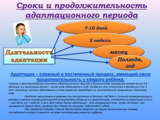 Адаптация – сложный и постепенный процесс, имеющий свою
продолжительность у каждого ребёнка.
Судить о действительном окончании адаптационного периода в большинстве случаев мы можем после 4-6
месяцев, а у некоторых детей – после года пребывания в саду. Особенно это относится к детям от 2 до 3
лет, поскольку частые заболевания в этом возрасте замедляют их окончательное привыкание к детскому
саду.
Наиболее эмоционально уязвимы при поступлении в детский сад дети с сильной привязанностью к
матери и малым социальным опытом (отсутствие общения со сверстниками, контактов со взрослыми и т.п.)
– это дети от 1 года до 3 лет. Для таких детей адаптация – это изнуряющий плач, отказ от всего, чем
занимаются другие дети, рыдания при сборах на прогулку, подготовке к обеду.
При неумелом подходе к таким детям можно нанести им такую эмоциональную травму,
последствия которой скажутся на всём последующем развитии ребёнка.
7-10 дней
2 недели
месяц
Полгода,
год
 