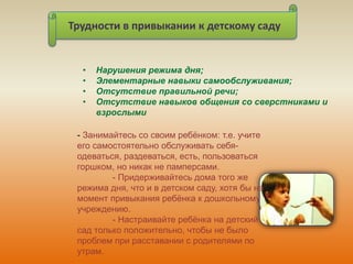 Трудности в привыкании к детскому саду
• Нарушения режима дня;
• Элементарные навыки самообслуживания;
• Отсутствие правильной речи;
• Отсутствие навыков общения со сверстниками и
взрослыми
- Занимайтесь со своим ребёнком: т.е. учите
его самостоятельно обслуживать себя-
одеваться, раздеваться, есть, пользоваться
горшком, но никак не памперсами.
- Придерживайтесь дома того же
режима дня, что и в детском саду, хотя бы на
момент привыкания ребёнка к дошкольному
учреждению.
- Настраивайте ребёнка на детский
сад только положительно, чтобы не было
проблем при расставании с родителями по
утрам.
 