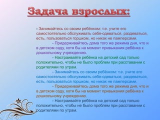 - Занимайтесь со своим ребёнком: т.е. учите его
самостоятельно обслуживать себя-одеваться, раздеваться,
есть, пользоваться горшком, но никак не памперсами.
- Придерживайтесь дома того же режима дня, что и
в детском саду, хотя бы на момент привыкания ребёнка к
дошкольному учреждению.
- Настраивайте ребёнка на детский сад только
положительно, чтобы не было проблем при расставании с
родителями по утрам.
- Занимайтесь со своим ребёнком: т.е. учите его
самостоятельно обслуживать себя-одеваться, раздеваться,
есть, пользоваться горшком, но никак не памперсами.
- Придерживайтесь дома того же режима дня, что и
в детском саду, хотя бы на момент привыкания ребёнка к
дошкольному учреждению.
- Настраивайте ребёнка на детский сад только
положительно, чтобы не было проблем при расставании с
родителями по утрам.
 