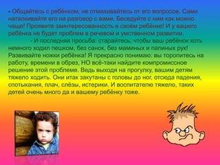 - Общайтесь с ребёнком, не отмахивайтесь от его вопросов. Сами
наталкивайте его на разговор с вами. Беседуйте с ним как можно
чаще! Проявите заинтересованность в своём ребёнке! И у вашего
ребёнка не будет проблем в речевом и умственном развитии.
- И последняя просьба: старайтесь, чтобы ваш ребёнок хоть
немного ходил пешком, без санок, без маминых и папиных рук!
Развивайте ножки ребёнка! Я прекрасно понимаю: вы торопитесь на
работу, времени в обрез, НО всё-таки найдите компромиссное
решение этой проблеме. Ведь выходя на прогулку, вашим детям
тяжело ходить. Они итак закутаны с головы до ног, отсюда падения,
спотыкания, плач, слёзы, истерики. И воспитателю тяжело, таких
детей очень много да и вашему ребёнку тоже.
 