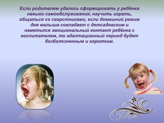 Если родителям удалось сформировать у ребёнка
навыки самообслуживания, научить играть,
общаться со сверстниками, если домашний режим
дня малыша совпадает с детсадовским и
наметился эмоциональный контакт ребёнка с
воспитателем, то адаптационный период будет
безболезненным и коротким.
 