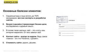 Основные болезни клиентов:
1. Серьёзный вид и лицо вплоть до ТОП-
менеджеров: все они эксперты в разработке
сайтов.
2. Визуал («дизайн») превосходит бизнес-цели,
исследования и здравый смысл.
3. В голове такая картина: сайт – это и есть наш
интернет-маркетинг. От него зависит всё!
4. Контент сайта – всегда за кадром. Ведь самое
главное – это что? Конечно, «дизайн».
5. Стоимость сайта: дорого, дёшево.
Маркетинговая группа Комплето | +7 (495) 640-89-97 | www.completo.ru
 
