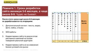 После этого срока ещё около 6-9 месяцев
он дорабатывается по итерациям:
1. Дополнительный контент: тексты, видео,
фото, кейсы, отзывы
2. SEO-работы
3. Корректировка сайта по результатам
рекламных кампаний на основе
поведения реальной аудитории
4. Корректировка сайта из-за изменения
бизнес-условий или рынка
Помните 1. Сроки разработки
сайта минимум 5-6 месяцев, а чаще
около 8-9. Чудес не бывает.
Маркетинговая группа Комплето | +7 (495) 640-89-97 | www.completo.ru
 