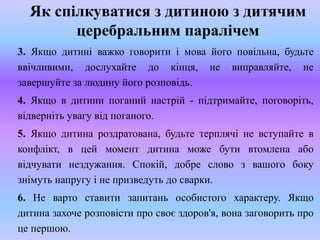 Як спілкуватися з дитиною з дитячим
церебральним паралічем
3. Якщо дитині важко говорити і мова його повільна, будьте
ввічливими, дослухайте до кінця, не виправляйте, не
завершуйте за людину його розповідь.
4. Якщо в дитини поганий настрій - підтримайте, поговоріть,
відверніть увагу від поганого.
5. Якщо дитина роздратована, будьте терплячі не вступайте в
конфлікт, в цей момент дитина може бути втомлена або
відчувати нездужання. Спокій, добре слово з вашого боку
знімуть напругу і не призведуть до сварки.
6. Не варто ставити запитань особистого характеру. Якщо
дитина захоче розповісти про своє здоров'я, вона заговорить про
це першою.
 