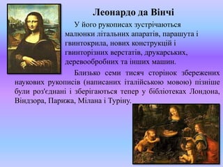 Леонардо да Вінчі
У його рукописах зустрічаються
малюнки літальних апаратів, парашута і
гвинтокрила, нових конструкцій і
гвинторізних верстатів, друкарських,
деревообробних та інших машин.
Близько семи тисяч сторінок збережених
наукових рукописів (написаних італійською мовою) пізніше
були роз'єднані і зберігаються тепер у бібліотеках Лондона,
Віндзора, Парижа, Мілана і Туріну.
 