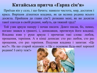 Китайська притча «Гарна сім'я»
Приїхав він у село, і що бачить: навколо чистота, мир, достаток і
краса. Вирішив дізнатися владика, як ця велика родина всього
досягла. Прийшов до глави сім’ї: розкажи мені, як ви досягли
такої злагоди в своїй родині, мабуть, ця тяжкий труд?
Той узяв аркуш паперу і почав писати. Довго писав, бо, певно,
погано знався в грамоті, і, дописавши, протягнув його владиці.
Владика взяв у руки аркуш і прочитав такі слова: любов,
прощення, терпіння. А в кінці дописав: сто раз любов, сто раз
прощення, сто раз терпіння. Подумав владика і запитав: «Це
все?». На що старий відповів: « Це є основою будь-якої хорошої
родини! І світу теж!»
 