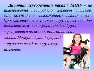 Дитячий церебральний параліч /ДЦП/ – це
захворювання центральної нервової системи,
воно пов'язане з ушкодженням ділянок мозку.
Проявляється це в рухових порушеннях:складно
зберігати позу, виконувати довільні рухи,
пересуватися по вулиці, підійматися по
сходах. Можуть бути і супутні
порушення психіки, зору, слуху,
мовлення.
 
