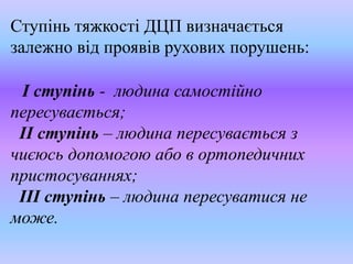 Ступінь тяжкості ДЦП визначається
залежно від проявів рухових порушень:
І ступінь - людина самостійно
пересувається;
ІІ ступінь – людина пересувається з
чиєюсь допомогою або в ортопедичних
пристосуваннях;
ІІІ ступінь – людина пересуватися не
може.
 