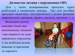 Дитинство дитини з порушенням ОРА
Діти з таким захворюванням проходять курси
реабілітації в спеціальних центрах. Такі діти постійно
проходять медогляди, спостерігаються у різних фахівців:
невропатолога, ортопеда, хірурга, окуліста, логопеда і т. д.
Вилікувати дитину
можливо тільки при
комплексному лікуванні
і при наявності не дуже
вираженого порушення.
А ще необхідне велике
бажання та прагнення
до перемоги.
 