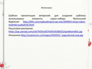 Источники:
Шаблон презентации авторский: для создания шаблона
использованы элементы скрап-набора Маленький
Художник http://0lik.ru/scrapbooking/scrap-sets/204954-skrap-nabor-
malenkij-xudozhnik.html
Пошаговое рисование
https://pp.userapi.com/c637424/v637424554/68325/qjed6ojm6Os.jpg
Лягушонок http://unpictures.ru/images/2433252_lyagushonok-png.jpg
 