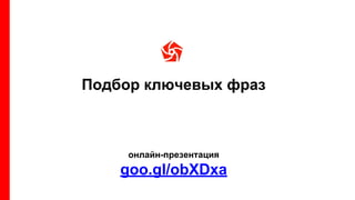 Подбор ключевых фраз
онлайн-презентация
goo.gl/obXDxa
 
