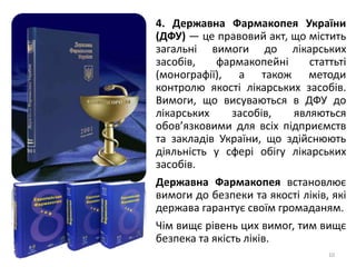 10
4. Державна Фармакопея України
(ДФУ) — це правовий акт, що містить
загальні вимоги до лікарських
засобів, фармакопейні статтьті
(монографії), а також методи
контролю якості лікарських засобів.
Вимоги, що висуваються в ДФУ до
лікарських засобів, являються
обов’язковими для всіх підприємств
та закладів України, що здійснюють
діяльність у сфері обігу лікарських
засобів.
Державна Фармакопея встановлює
вимоги до безпеки та якості ліків, які
держава гарантує своїм громаданям.
Чім вищє рівень цих вимог, тим вищє
безпека та якість ліків.
 
