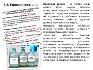 16
Еталонний розчин - це зразок, який
містить точно відому кількість
визначуваної домішки. Еталонні розчини
готують із стандартних вихідних речовин,
які відрізняються особливим ступенем
чистоти, хімічною стійкістю, відносно
великою молекулярною масою.
Методики приготування еталонних
розчинів на певні домішки наведені у
Державній Фармакопеї України.
Найчастіше наявність домішки
визначають колориметричним або
нефелометричним методами,
порівнюючи інтенсивність забарвлення
або ступінь опалесценції в еталонному
розчині та випробовуваному розчині
лікарської речовини після додавання до
них однакової кількості реактивів згідно з
методикою проведення випробування.
5.2. Еталонні розчини.
 