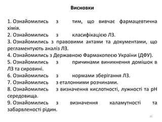 Висновки
1. Ознайомились з тим, що вивчає фармацевтична
хімія.
2. Ознайомились з класифікацією ЛЗ.
3. Ознайомились з правовими актами та документами, що
регламентують аналіз ЛЗ.
4. Ознайомились з Державною Фармакопеєю України (ДФУ).
5. Ознайомились з причинами виникнення домішок в
ЛЗ та сировині.
6. Ознайомились з нормами зберігання ЛЗ.
7. Ознайомились з еталонними розчинами.
8. Ознайомились з визначення кислотності, лужності та pH
середовища.
9. Ознайомились з визначення каламутності та
забарвленості рідин.
20
 