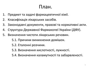 План.
1. Предмет та задачі фармацевтичної хімії.
2. Класифікація лікарських засобів.
3. Законодавчі документи, правові та нормативні акти.
4. Структура Державної Фармакопеї України (ДФУ).
5. Визначення чистоти лікарських речовин.
5.1. Причини виникнення домішок.
5.2. Еталонні розчини.
5.3. Визначення кислотності, лужності.
5.4. Визначення каламутності та забарвленості.
3
 