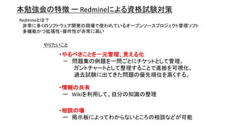 本勉強会の特徴 ー Redmineによる資格試験対策
Redmineとは？
非常に多くのソフトウェア開発の現場で使われているオープンソースプロジェクト管理ソフト
多機能かつ拡張性・操作性が非常に高い
・やるべきことを一元管理、見える化
－ 問題集の例題を一問ごとにチケットとして管理。
ガントチャートとして整理することで進捗を可視化。
過去試験に出てきた問題の優先順位を高くする。
やりたいこと
・情報の共有
ー Wikiを利用して、自分の知識の整理
・相談の場
ー 掲示板によってわからないところの相談などが可能
 