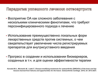 • Восприятие ОА как сложного заболевания с
несколькими клиническими фенотипами, что требуют
персонифицированного подхода к лечению
• Использование преимущественно локальных форм
лекарственных средств против системных, о чем
свидетельствует увеличение числа регистрируемых
препаратов для внутрисуставного введения
• Прогресс в создании и использовании биомаркеров,
созданных в т.ч. и для оценки эффективности терапии
Karsdal M.A., Michaelis M., Ladel C. Disease-modifying treatments for osteoarthritis (DMOADs) of the knee and hip:
lessons learned from failures and opportunities for the future. Osteoarthritis Cartilage. 2016; 24: 2013-2021.
 