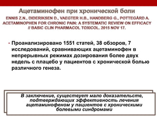 • Проанализировано 1551 статей, 38 обзоров, 7
исследований, сравнивающих ацетаминофен в
непрерывных режимах дозирования более двух
недель с плацебо у пациентов с хронической болью
различного генеза.
In conclusion, there is little evidence to support the
efficacy of acetaminophen treatment in patients with
chronic pain conditions.
В заключение, существует мало доказательств,
подтверждающих эффективность лечения
ацетаминофеном у пациентов с хроническими
болевыми синдромами
 