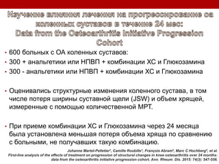 • 600 больных с ОА коленных суставов:
• 300 + анальгетики или НПВП + комбинации ХС и Глюкозамина
• 300 - анальгетики или НПВП + комбинации ХС и Глюкозамина
• Оценивались структурные изменения коленного сустава, в том
числе потеря ширины суставной щели (JSW) и объем хрящей,
измеренные с помощью количественной МРТ.
• При приеме комбинации ХС и Глюкозамина через 24 месяца
была установлена меньшая потеря объема хряща по сравнению
с больными, не получавших такую комбинацию.
Johanne Martel-Pelletier1, Camille Roubille1, François Abram2, Marc C Hochberg3, et al.
First-line analysis of the effects of treatment on progression of structural changes in knee osteoarthritis over 24 months:
data from the osteoarthritis initiative progression cohort. Ann. Rheum. Dis. 2015: 74(3): 547-556.
 