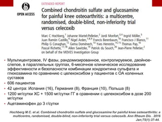 • Мультицентровое, IV фазы, рандомизированное, контролируемое, двойное-
слепое, в параллельных группах, 6-месячное клиническое исследование
эффективности и безопасности комбинации хондроитина сульфата и
глюкозамина по сравнению с целекоксибом у пациентов с ОА коленных
суставов
• 606 пациентов
• 42 центра: Испания (16), Германия (8), Франция (10), Польша (8)
• 1200 мг/сутки ХС + 1500 мг/сутки ГГ в сравнении с целекоксибом в дозе 200
мг/сутки
• Ацетаминофен до 3 г/сутки
Hochberg M.C. et al. Combined chondroitin sulfate and glucosamine for painful knee osteoarthritis: a
multicentre, randomised, double-blind, non-inferiority trial versus celecoxib. Ann Rheum Dis . 2016
Jan;75(1):37-44.
 