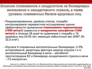 • Рандомизированное, двойное слепое, плацебо-
контролируемое перекрестное исследование оценки
эффективности применения
совместно
в течение 28 дней по сравнению с плацебо у 18
здоровых лиц 20-55 лет, имеющих избыточный вес (ИМТ 25-
32,5 кг/м2).
• Изучали 4 плазменных воспалительных биомаркера: С-РБ,
интерлейкин-6, рецепторы фактора некроза опухоли І и ІІ;
воспалительный биомаркер в моче – метаболит
простагландина Е2 и биомаркер оксидативного стресса в моче
– F2-изопростан.
Navarro S.L., White E., Kantor E.D. et al. Randomized trial of glucosamine and chondroitin supplementation on
inflammation and oxidative stress biomarkers and plasma proteomics profiles in healthy humans. PLoS One. 2015; 10(2):
e0117534.
 