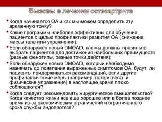 •Когда начинается OA и как мы можем определить эту
временную точку?
•Какие программы наиболее эффективны для обучения
пациентов с целью профилактики развития ОА (снижение
массы тела или упражнения);
•Если обнаружен новый DMOAD, как мы должны правильно
выбрать пациентов для достижения наибольших преимуществ
(разные фенотипы, разные точки действия);
•Если обнаружен новый DMOAD, который необходимо
назначать до появления выраженных симптомов ОА, будут ли
пациенты придерживаться рекомендаций, если другие
профилактические меры (например, потеря веса и
физические упражнения) в настоящее время плохо
соблюдаются?
•Когда следует рекомендовать хирургическое вмешательство?
Когда качество жизни все еще хорошее или в более позднее
время из-за экономических ограничений и ограниченного
срока службы эндопротеза?
 