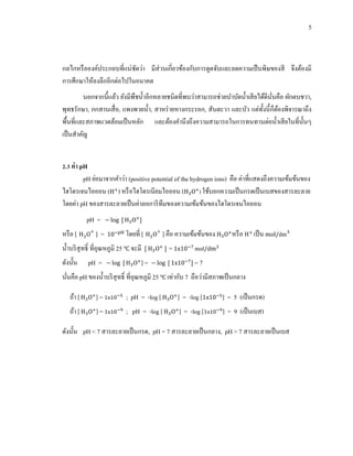 5
กลไกหรือองค์ประกอบที่แน่ชัดว่า มีส่วนเกี่ยวข้องกับการดูดจับและลดความเป็นพิษของสี จึงต้องมี
การศึกษาให้ลงลึกอีกต่อไปในอนาคต
นอกจากนี้แล้ว ยังมีพืชน้าอีกหลายชนิดที่พบว่าสามารถช่วยบาบัดน้าเสียได้ดีนั่นคือ ผักตบชวา,
พุทธรักษา, กกสานเสื่อ, แพงพวยน้า, สาหร่ายหางกระรอก, สันตะวา และบัว แต่ทั้งนี้ก็ต้องพิจารณาถึง
พื้นที่และสภาพแวดล้อมเป็นหลัก และต้องคานึงถึงความสามารถในการทนทานต่อน้าเสียในที่นั้นๆ
เป็นสาคัญ
2.3 ค่า pH
pH ย่อมาจากคาว่า (positive potential of the hydrogen ions) คือ ค่าที่แสดงถึงความเข้มข้นของ
ไฮโดรเจนไอออน ( ) หรือไฮโดรเนียมไอออน ( ) ใช้บอกความเป็นกรดเป็นเบสของสารละลาย
โดยค่า pH ของสารละลายเป็นค่าลอการิทึมของความเข้มข้นของไฮโดรเจนไอออน
pH =
หรือ [ ] = โดยที่ [ ] คือ ความเข้มข้นของ หรือ เป็น
น้าบริสุทธิ์ ที่อุณหภูมิ 25 จะมี =
ดังนั้น pH = ] = = 7
นั่นคือ pH ของน้าบริสุทธิ์ ที่อุณหภูมิ 25 เท่ากับ 7 ถือว่ามีสภาพเป็นกลาง
ถ้า [ ] = ; pH = -log [ ] = -log [ ] = 5 (เป็นกรด)
ถ้า [ ] = ; pH = -log [ ] = -log [ ] = 9 (เป็นเบส)
ดังนั้น pH < 7 สารละลายเป็นกรด, pH = 7 สารละลายเป็นกลาง, pH > 7 สารละลายเป็นเบส
 
