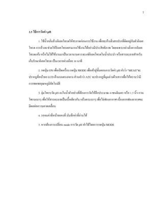 7
2.5 วิธีการวัดค่า pH
1. ใช้น้ากลั่นล้างอิเลคโทรดให้สะอาดก่อนการใช้งาน เพื่อชะล้างสิ่งสกปรกที่ติดอยู่กับตัวอิเลค
โทรด การล้างจะช่วยให้อิเลคโทรดสามารถใช้งานได้อย่างมีประสิทธิภาพ โดยเฉพาะอย่างยิ่งหากอิเลค
โทรดแห้ง หรือไม่ได้ใช้งานมาเป็นเวลานานควรจะแช่อิเลคโทรดในน้าประปา หรือสารละลายสาหรับ
เก็บรักษาอิเลคโทรด เป็นเวลาอย่างน้อย 30 นาที
2. กดปุ่ม ON เพื่อเปิดเครื่อง กดปุ่ม MODE เพื่อเข้าสู่ขั้นตอนการวัดค่า pH คาว่า “MEAS”จะ
ปรากฏที่หน้าจอ LCD ด้านบนตรงกลาง ส่วนคาว่า ATC จะปรากฏที่มุมล่างด้านขวาเพื่อให้ทราบว่ามี
การชดเชยอุณหภูมิอัตโนมัติ
3. จุ่มโพรบวัด pH ลงในน้าตัวอย่างที่ต้องการวัดให้ลึกประมาณ 4 เซนติเมตร หรือ 1.5 นิ้ว กวน
โพรบเบาๆ เพื่อให้สารละลายเป็นเนื้อเดียวกัน แล้วเคาะเบาๆ เพื่อไล่ฟองอากาศ เนื่องจากฟองอากาศจะ
มีผลต่อความคาดเคลื่อน
4. รอจนค่าที่หน้าจอคงที่ บันทึกค่าที่อ่านได้
5. หากต้องการเปลี่ยน mode การวัด pH ทาได้โดยการกดปุ่ม MODE
 