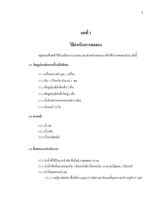 8
บทที่ 3
วิธีดาเนินการทดลอง
กลุ่มของข้าพเจ้าได้ร่วมมือการวางแผน และช่วยกันเสนอแนวคิดวิธีการทดลองต่างๆ ดังนี้
3.1 วัสดุอุปกรณ์และเครื่องมือพิเศษ
3.1.1 เครื่องตรวจค่า pH 1 เครื่อง
3.1.2 ดิน ½ กิโลกรัม จานวน 2 ชุด
3.1.3 ต้นธูปฤาษีลาต้นเล็ก 2 ต้น
3.1.4 ต้นธูปฤาษีลาต้นใหญ่ 2 ต้น
3.1.5 น้าตัวอย่างจากคลองแม่ข่า 8 ลิตร
3.1.6 บีกเกอร์ 16 ใบ
3.2 สารเคมี
3.2.1 น้า DI
3.2.2 น้ากลั่น
3.2.3 น้ายาบัฟเฟอร์
3.3 ขั้นตอนการดาเนินงาน
3.3.1 นาน้าที่ได้รับการบาบัด ซึ่งมีอยู่ 4 ชุดชุดละ 60 ml
3.3.2 นาน้าเสียนั้นมาแบ่งลงใน 3 บีกเกอร์เล็ก บีกเกอร์ละ 20 ml จะมีชุดละ 3 บีกเกอร์
3.3.3 นาไปทดสอบค่า pH
3.3.3.1 กดปุ่ม MODE เพื่อเลือก mode การวัดค่า pH สังเกตที่มุมขวาจะปรากฏคาว่า “pH”
 