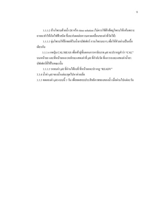 9
3.3.3.2 ล้างโพรบด้วยน้า DI หรือ rinse solution (ไม่ควรใช้ผ้าเช็ดถูโพรบให้แห้งเพราะ
อาจจะทาให้เกิดไฟฟ้าสถิต ซึ่งจะส่งผลต่อความคาดเคลื่อนของค่าที่วัดได้)
3.3.3.3 จุ่มโพรบให้ลึกพอดีในน้ายาบัฟเฟอร์ กวนโพรบเบาๆ เพื่อให้ตัวอย่างเป็นเนื้อ
เดียวกัน
3.3.3.4 กดปุ่ม CAL/MEAS เพื่อเข้าสู่ขั้นตอนการคาลิเบรท pH จะปรากฏคาว่า “CAL”
บนหน้าจอ และที่หน้าจอแถวหลักจะแสดงค่าที่ pH ที่กาลังวัด ที่แถวรองจะแสดงค่าน้ายา
บัฟเฟอร์ที่ใช้ในขณะนั้น
3.3.3.5 รอจนค่า pH ที่อ่านได้คงที่ ที่หน้าจอจะปรากฏ “READY”
3.3.4 น้าค่า pH ของน้าแต่ละชุดไปหาค่าเฉลี่ย
3.3.5 ทดลองค่า pH แบบนี้ 3 วัน เพื่อทดสอบประสิทธิภาพของของน้า เมื่อผ่านไปแต่ละวัน
 