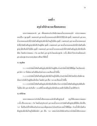 16
บทที่ 5
สรุป อภิปราย และข้อเสนอแนะ
จากการทดลองหาค่า pH เพื่อทดสอบประสิทธิภาพของน้าจากคลองแม่ข่า แบ่งการทดลอง
ออกเป็น 5 ชุด ชุดที่ 1 ทดสอบค่า pH ของน้าจากคลองแม่ข่าที่ยังไม่ได้บาบัด ชุดที่ 2 ทดสอบค่า pH ของ
น้าจากคลองแม่ข่าที่บาบัดด้วยต้นธูปฤาษีลาต้นใหญ่ไม่มีดิน ชุดที่ 3 ทดสอบค่า pH ของน้าจากคลองแม่
ข่าที่บาบัดด้วยต้นธูปฤาษีลาต้นใหญ่มีดิน ชุดที่ 4 ทดสอบค่า pH ของน้าจากคลองแม่ข่าที่บาบัดด้วยต้น
ธูปฤาษีลาต้นเล็กไม่มีดิน ชุดที่ 5 ทดสอบค่า pH ของน้าจากคลองแม่ข่าที่บาบัดด้วยต้นธูปฤาษีลาต้นเล็ก
มีดิน โดยทาการทดลอง 3 วัน และวัดค่า pH ทุกวันโดยแต่ละชุดวัด 3 ครั้ง เพื่อนาไปหาค่าเฉลี่ยของค่า
pH แต่ละชุด สามารถสรุปผลการศึกษาได้ดังนี้
5.1 สรุปผล
5.1.1 การบาบัดน้าเสียด้วยต้นธูปฤาษีลาต้นใหญ่มีดิน ช่วยบาบัดน้าเสียได้ดีที่สุด โดยวัดจากค่า
pH มีค่า 7.07 ซึ่งมีสภาพใกล้เคียงกับค่ากลาง และสีของน้าใสขึ้น
5.1.2 การบาบัดน้าเสียด้วยต้นธูปฤาษีลาต้นใหญ่ไม่มีดิน ช่วยบาบัดน้าเสียโดยมีประสิทธิภาพ
น้อยกว่าลาต้นใหญ่มีดินเล็กน้อย โดยมีค่า pH เป็น 7.09 และสีของน้าใสขึ้น
5.1.3 การบาบัดน้าเสียด้วยต้นธูปฤาษีลาต้นเล็กมีดิน กับการบาบัดน้าเสียด้วยต้นธูปฤาษีต้นเล็ก
ไม่มีดิน มีค่า pH เท่ากันคือ 7.24 แต่สีน้าของต้นธูปฤาษีลาต้นขนาดเล็กไม่มีดินน้าจะมีสีใสกว่า
5.2 อภิปราย
จากการทดลองการบาบัดน้าเสียจากคลองแม่ข่าด้วยต้นธูปฤาษี สรุปได้จากผลการทดลอง
3 ครั้ง เป็นระยะเวลา 3 วัน โดยเริ่มสรุปจากค่า pH ของน้าจากการบาบัดด้วยต้นธูปฤาษีที่มีดิน มีค่าเป็น
7.07 ซึ่งเป็นค่าที่ใกล้เคียงกับค่ากลางมากที่สุดแสดงว่าช่วยปรับสภาพน้าได้ดีที่สุด ส่วนน้าที่บาบัดด้วย
ต้นธูปฤาษีลาต้นใหญ่ไม่มีดินมีค่า pH เป็น 7.09 แสดงว่าประสิทธิภาพในการบาบัดน้าเสียรองลงมา
 