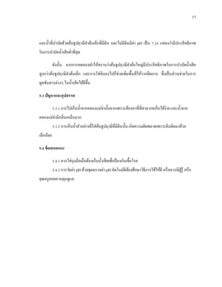 17
และน้าที่บาบัดด้วยต้นธูปฤาษีลาต้นเล็กที่มีดิน และไม่มีดินมีค่า pH เป็น 7.24 แสดงว่ามีประสิทธิภาพ
ในการบาบัดน้าเสียต่าที่สุด
ดังนั้น จากการทดลองทาให้ทราบว่าต้นธูปฤาษีลาต้นใหญ่มีประสิทธิภาพในการบาบัดน้าเสีย
สูงกว่าต้นธูปฤาษีลาต้นเล็ก และการใส่ดินลงไปก็ช่วยเพิ่มพื้นที่ให้รากยึดเกาะ ซึ่งเป็นส่วนช่วยในการ
ดูดซับสารต่างๆ ในน้าเสียได้ดีขึ้น
5.3 ปัญหาและอุปสรรค
5.3.1 การไปเก็บน้าจากคลองแม่ข่านั้นยากเพราะต้องหาที่ที่สามารถเก็บได้ง่าย และน้าจาก
คลองแม่ข่ามีกลิ่นเหม็นมาก
5.3.2 การเก็บน้าตัวอย่างที่ใส่ต้นธูปฤาษีที่มีดินนั้น เกิดความผิดพลาดเพราะดินติดมาด้วย
เล็กน้อย
5.4 ข้อเสนอแนะ
5.4.1 ควรใส่ถุงมือเมื่อต้องเก็บน้าเสียเพื่อป้ องกันเชื้อโรค
5.4.2 การวัดค่า pH ด้วยชุดตรวจค่า pH อัตโนมัติต้องศึกษาวิธีการใช้ให้ดี หรือควรมีผู้รู้ หรือ
คุณครูคอยควบคุมดูแล
 