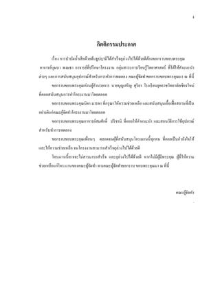 ง
กิตติกรรมประกาศ
เรื่อง การบาบัดน้าเสียด้วยต้นธูปฤาษีได้สาเร็จลุล่วงไปได้ด้วยดีต้องขอกราบขอบพระคุณ
อาจารย์บุษบา พงษธา อาจารย์ที่ปรึกษาโครงงาน กลุ่มสาระการเรียนรู้วิทยาศาสตร์ ที่ได้ให้คาแนะนา
ต่างๆ และการสนับสนุนอุปกรณ์สาหรับการทาการทดลอง คณะผู้จัดทาขอกราบขอบพระคุณมา ณ ที่นี้
ขอกราบขอบพระคุณท่านผู้อานวยการ นายบุญเสริญ สุริยา โรงเรียนยุพราชวิทยาลัยเชียงใหม่
ที่คอยสนับสนุนการทาโครงงานมาโดยตลอด
ขอกราบขอบพระคุณบิดา มารดา ที่กรุณาให้ความช่วยเหลือ และสนับสนุนเอื้อเฟื้อสถานที่เป็น
อย่างดีแก่คณะผู้จัดทาโครงงานมาโดยตลอด
ขอกราบขอบพระคุณอาจารย์สมศักดิ์ ปริชานิ ที่คอยให้คาแนะนา และสอนวิธีการใช้อุปกรณ์
สาหรับทาการทดลอง
ขอกราบขอบพระคุณเพื่อนๆ ตลอดจนผู้ที่สนับสนุนโครงงานนี้ทุกคน ที่คอยเป็นกาลังใจให้
และให้ความช่วยเหลือ จนโครงงานสามารถสาเร็จลุล่วงไปได้ด้วยดี
โครงงานนี้อาจจะไม่สารมารถสาเร็จ และลุล่วงไปได้ด้วยดี หากไม่มีผู้มีพระคุณ ผู้ที่ให้ความ
ช่วยเหลือแก่โครงงานของคณะผู้จัดทา ทางคณะผู้จัดทาขอกราบ ขอบพระคุณมา ณ ที่นี้
คณะผู้จัดทา
.
 