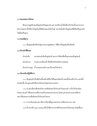 2
1.3 ขอบเขตการศึกษา
ศึกษาการดูดซับของต้นธูปฤาษีโดยดูจากค่า pH และสีของน้าที่เปลี่ยนไป อันเนื่องมาจากการ
ทาการทดลอง ซึ่งได้แก่ ต้นธูปฤาษีที่มีลักษณะลาต้นใหญ่ และลาต้นเล็ก ต้นธูปฤาษีที่มีดินเป็นฐานกับ
ไม่มีดินเป็นฐาน
1.4 สมมติฐาน
1.4.1 ต้นธูปฤาษีลาต้นใหญ่จะสามารถดูดซับสาร ได้ดีกว่าต้นธูปฤาษีลาต้นเล็ก
1.5 ตัวแปรที่ศึกษา
ตัวแปรต้น ขนาดของลาต้นต้นธูปฤาษี และการใส่ดินเพื่อเป็นฐานของต้นธูปฤาษี
ตัวแปรตาม ค่า pH และสีของน้า ที่เปลี่ยนไปหลังทาการทดลอง
ตัวแปรควบคุม น้าจากคลองแม่ข่า และปริมาณน้าตัวอย่าง
1.6 นิยามเชิงปฏิบัติการ
1.6.1 ต้นธูปฤาษี เป็นพืชใบเลี้ยงเดี่ยวที่เป็นไม้ล้มลุกชนิดหนึ่ง ชอบขึ้นตามที่รกร้าง และมีน้า
ท่วมขัง ชื้น มีอายุหลายปี มีถิ่นกาเนิดในทวีปยุโรปและอเมริกา
1.6.2 ค่า pH เป็นค่าที่แสดงถึงความเข้มข้นของไฮโดรเจนไอออน ( ) หรือไฮโดรเนียม
ไอออน ( )ใช้บอกความเป็นกรดหรือเบสของสารละลาย โดยค่า pH ของสารละลายเป็นค่า
ลอการิทึมของความเข้มข้นของไฮโดรเจนไอออน
1.6.3 การคาลิเบรทค่า pH เป็นการตั้งค่าพื้นฐานของค่าความเป็นกรด กลาง เบส
1.6.4น้า DI หรือ rinse solution เป็นน้าที่ผ่านการกาจัดไอออนออกไปจนหมด บริสุทธิ์มาก
 